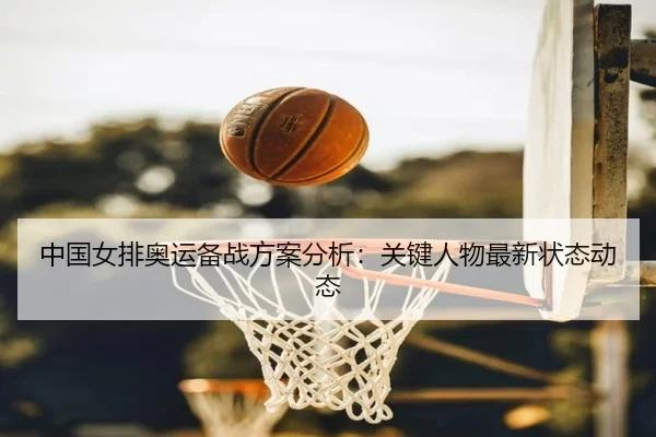 中国女排奥运备战方案分析：关键人物最新状态动态
